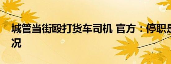 城管当街殴打货车司机 官方：停职是什么情况