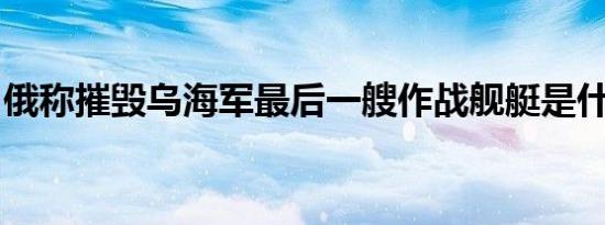 俄称摧毁乌海军最后一艘作战舰艇是什么情况