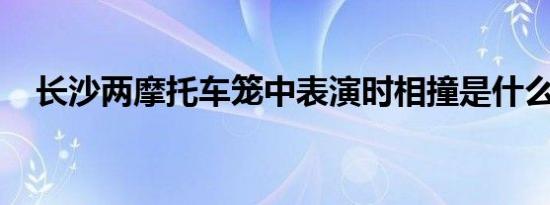 长沙两摩托车笼中表演时相撞是什么情况