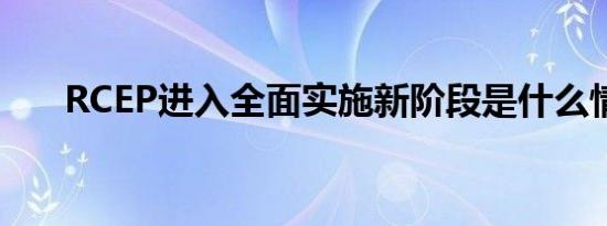 RCEP进入全面实施新阶段是什么情况