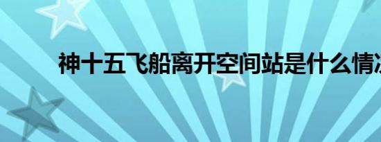 神十五飞船离开空间站是什么情况
