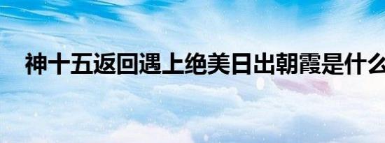 神十五返回遇上绝美日出朝霞是什么情况