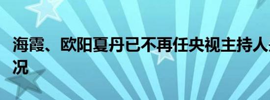 海霞、欧阳夏丹已不再任央视主持人是什么情况