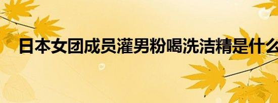 日本女团成员灌男粉喝洗洁精是什么情况