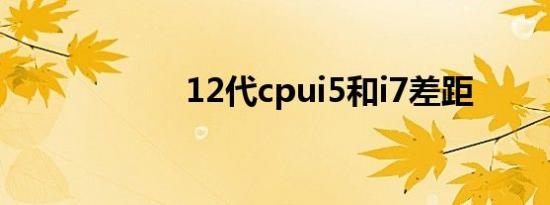 12代cpui5和i7差距