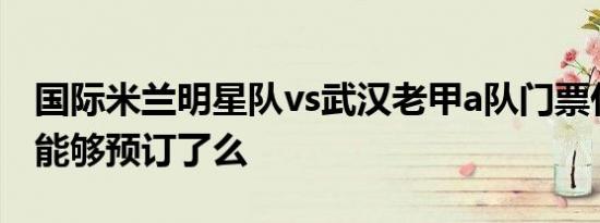 国际米兰明星队vs武汉老甲a队门票什么时候能够预订了么
