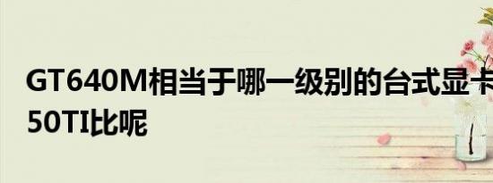 GT640M相当于哪一级别的台式显卡和GTX550TI比呢