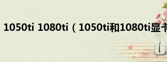 1050ti 1080ti（1050ti和1080ti显卡差距）