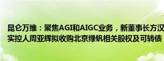 昆仑万维：聚焦AGI和AIGC业务，新董事长方汉强烈建议，实控人周亚辉拟收购北京绿钒相关股权及可转债