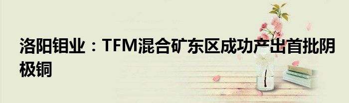 洛阳钼业：TFM混合矿东区成功产出首批阴极铜