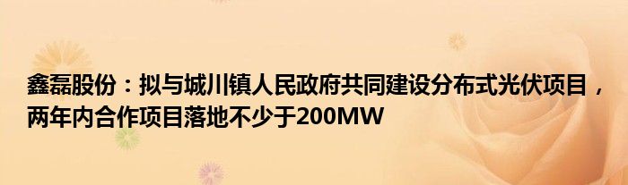 鑫磊股份：拟与城川镇人民政府共同建设分布式光伏项目，两年内合作项目落地不少于200MW