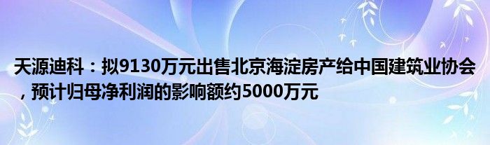 天源迪科：拟9130万元出售北京海淀房产给中国建筑业协会，预计归母净利润的影响额约5000万元