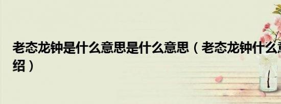 老态龙钟是什么意思是什么意思（老态龙钟什么意思知识介绍）