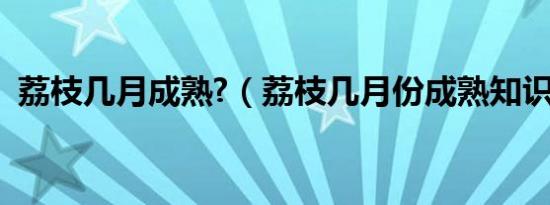 荔枝几月成熟?（荔枝几月份成熟知识介绍）