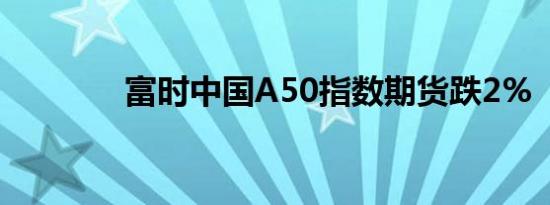 富时中国A50指数期货跌2%