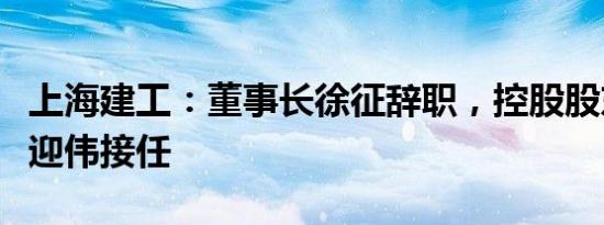 上海建工：董事长徐征辞职，控股股东提名杭迎伟接任