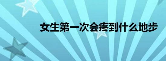 女生第一次会疼到什么地步
