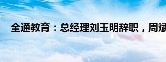 全通教育：总经理刘玉明辞职，周斌接任