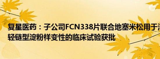 复星医药：子公司FCN338片联合地塞米松用于治疗系统性轻链型淀粉样变性的临床试验获批