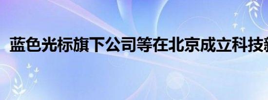 蓝色光标旗下公司等在北京成立科技新公司