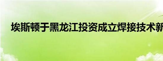 埃斯顿于黑龙江投资成立焊接技术新公司