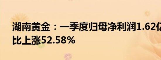 湖南黄金：一季度归母净利润1.62亿元，同比上涨52.58%
