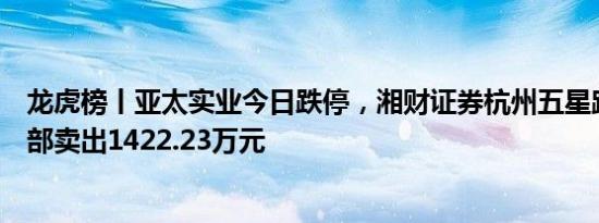 龙虎榜丨亚太实业今日跌停，湘财证券杭州五星路证券营业部卖出1422.23万元