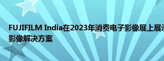 FUJIFILM India在2023年消费电子影像展上展示其广泛的影像解决方案