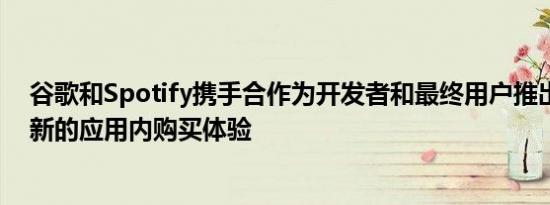 谷歌和Spotify携手合作为开发者和最终用户推出了一种全新的应用内购买体验