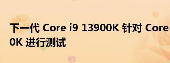 下一代 Core i9 13900K 针对 Core i9 12900K 进行测试