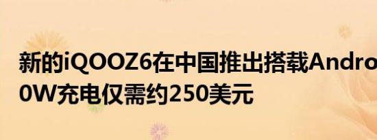 新的iQOOZ6在中国推出搭载Android12和80W充电仅需约250美元