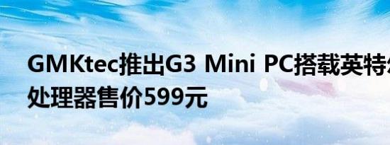 GMKtec推出G3 Mini PC搭载英特尔N100处理器售价599元