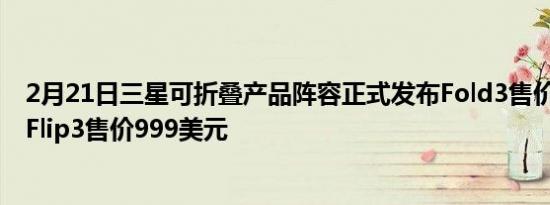 2月21日三星可折叠产品阵容正式发布Fold3售价1799美元Flip3售价999美元