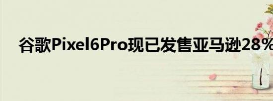 谷歌Pixel6Pro现已发售亚马逊28%折扣