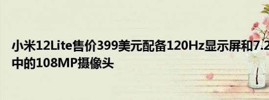 小米12Lite售价399美元配备120Hz显示屏和7.29毫米机箱中的108MP摄像头