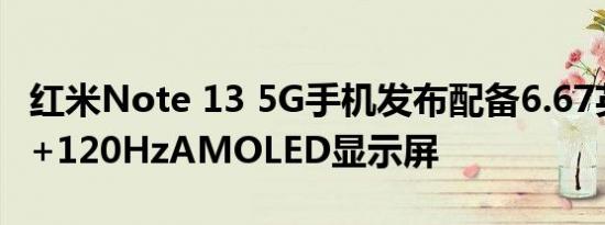 红米Note 13 5G手机发布配备6.67英寸FHD+120HzAMOLED显示屏