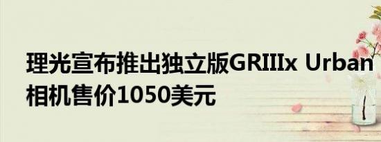 理光宣布推出独立版GRIIIx Urban Edition相机售价1050美元