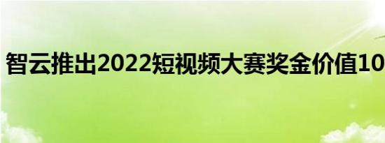 智云推出2022短视频大赛奖金价值10万美元