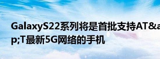 GalaxyS22系列将是首批支持AT&amp;T最新5G网络的手机