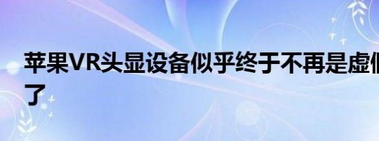 苹果VR头显设备似乎终于不再是虚假的设备了