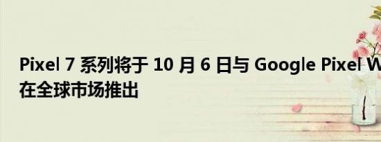 Pixel 7 系列将于 10 月 6 日与 Google Pixel Watch 一起在全球市场推出