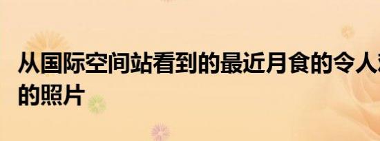 从国际空间站看到的最近月食的令人难以置信的照片