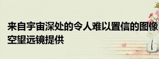 来自宇宙深处的令人难以置信的图像由哈勃太空望远镜提供