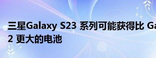 三星Galaxy S23 系列可能获得比 Galaxy S22 更大的电池