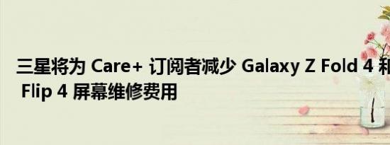 三星将为 Care+ 订阅者减少 Galaxy Z Fold 4 和 Galaxy Z Flip 4 屏幕维修费用