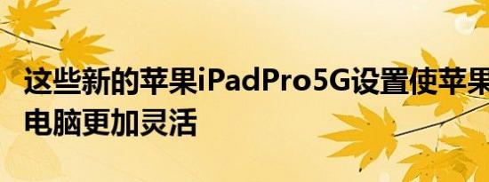这些新的苹果iPadPro5G设置使苹果M1平板电脑更加灵活