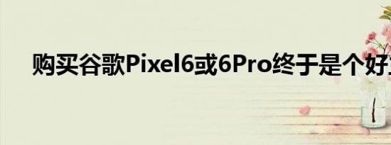 购买谷歌Pixel6或6Pro终于是个好主意