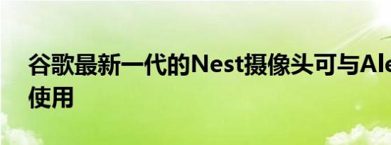 谷歌最新一代的Nest摄像头可与Alexa配合使用