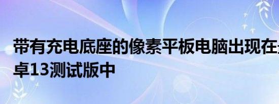 带有充电底座的像素平板电脑出现在最新的安卓13测试版中