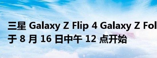三星 Galaxy Z Flip 4 Galaxy Z Fold 4 预订于 8 月 16 日中午 12 点开始